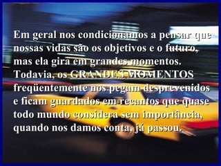Em geral nos condicionamos a pensar que nossas vidas são os objetivos e o futuro, mas ela gira em grandes momentos.   Todavia, os  GRANDES   MOMENTOS  freqüentemente nos pegam desprevenidos e ficam guardados em recantos que quase todo mundo considera sem importância, quando nos damos conta, já passou.  