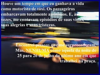 Houve um tempo em que eu ganhava a vida como motorista de táxi.  Os passageiros embarcavam totalmente anônimos. E, às vezes, me contavam episódios de suas vidas, suas alegrias e suas tristezas. Encontrei pessoas que me surpreenderam. Mas,  NENHUMA  como aquela da noite de 25 para 26 de julho do último ano em que trabalhei na praça. 