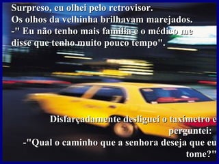 Surpreso, eu olhei pelo retrovisor. Os olhos da velhinha brilhavam marejados. -" Eu não tenho mais família e o médico me disse que tenho muito pouco tempo". Disfarçadamente desliguei o taxímetro e perguntei:  -"Qual o caminho que a senhora deseja que eu tome?" 