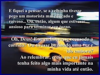 E fiquei a pensar, se a velhinha tivesse pego um motorista mal-educado e raivoso... Ou, então, algum que estivesse ansioso para terminar seu turno. Óh, Deus! E se eu houvesse recusado a corrida? Ou tivesse buzinado uma vez e ido embora? Ao relembrar, creio que eu jamais tenha feito algo mais importante na minha vida até então. 