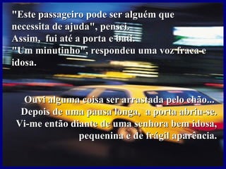 " Este passageiro pode ser alguém que  necessita de ajuda", pensei.  Assim,  fui até a porta e bati. "Um minutinho", respondeu uma voz fraca e idosa.   Ouvi alguma coisa ser arrastada pelo chão...  Depois de uma pausa longa,  a porta abriu-se. Vi-me então diante de uma senhora bem idosa, pequenina e de frágil aparência. 