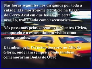 Nas horas seguintes nós dirigimos por toda a
cidade. Ela mostrou-me o edifício na Barão
do Cerro Azul em que havia, em certa
ocasião, trabalhado como ascensorista.
Nós passamos pelas cercanias do Centro Cívico,
em que ela e o esposo tinham vivido como
recém-casados.

E também pela Pérpetuo Soccoro no Alto da
Glória, onde iam sempre e onde também
comemoraram Bodas de Ouro.
 