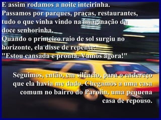 E assim rodamos a noite inteirinha.
Passamos por parques, praças, restaurantes,
tudo o que vinha vindo na imaginação da
doce senhorinha.
Quando o primeiro raio de sol surgiu no
horizonte, ela disse de repente:
"Estou cansada e pronta. Vamos agora!"

   Seguimos, então, em silêncio, para o endereço
   que ela havia me dado. Chegamos a uma casa
     comum no bairro do Parolin, uma pequena
                                casa de repouso.
 