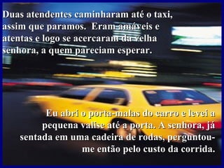 Duas atendentes caminharam até o taxi,
assim que paramos. Eram amáveis e
atentas e logo se acercaram da velha
senhora, a quem pareciam esperar.




         Eu abri o porta-malas do carro e levei a
        pequena valise até a porta. A senhora, já
   sentada em uma cadeira de rodas, perguntou-
                 me então pelo custo da corrida.
 