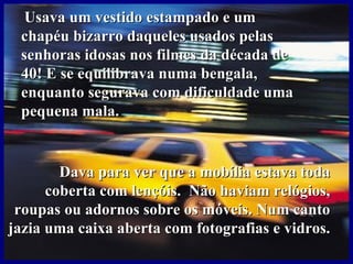 Usava um vestido estampado e um
 chapéu bizarro daqueles usados pelas
 senhoras idosas nos filmes da década de
 40! E se equilibrava numa bengala,
 enquanto segurava com dificuldade uma
 pequena mala.


        Dava para ver que a mobília estava toda
      coberta com lençóis. Não haviam relógios,
 roupas ou adornos sobre os móveis. Num canto
jazia uma caixa aberta com fotografias e vidros.
 