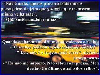 -"Não é nada, apenas procuro tratar meus
passageiros do jeito que gostaria que tratassem
minha velha mãe”.
-" Oh!, você é um bom rapaz!"



Quando embarcamos, deu-me um endereço e pediu:
    -"O senhor poderia ir pelo centro da cidade?"
      -" Este não é o trajeto mais curto", alertei-a
                                      prontamente.
-" Eu não me importo. Não estou com pressa. Meu
            destino é o último, o asilo dos velhos".
 