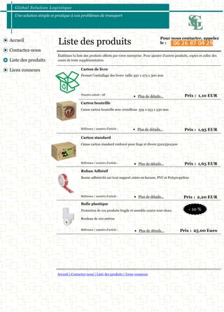 Global Solut ion Logis t ique 
Une solution simple et pratique à vos problèmes de transport 
Accueil | Contactez-nous | Liste des produits | Liens connexes 
Accueil 
Contactez-nous 
Liste des produits 
Liens connexes 
Numéro article : 28 Prix : 1,10 EUR 
Établissez la liste des produits offerts par votre entreprise. Pour ajouter d'autres produits, copiez et collez des 
zones de texte supplémentaires. 
Permet l’emballage des livres taille 350 x 275 x 300 mm 
Carton de livre 
Référence / numéro d'article : Prix : 1,95 EUR 
Caisse carton bouteille avec croisillons 339 x 253 x 330 mm 
Carton bouteille 
Référence / numéro d'article : Prix : 1,65 EUR 
Caisse carton standard renforcé pour linge et divers 550x350x300 
Carton standard 
Référence / numéro d'article : Prix : 2,20 EUR 
Bonne adhésivité sur tout support existe en havane, PVC et Polypropylène 
Ruban Adhésif 
Référence / numéro d'article : Prix : 25,00 Euro 
Protection de vos produits fragile et sensible contre tout chocs 
Rouleau de 100 mètres 
Bulle plastique 
 Plus de détails... 
 Plus de détails... 
 Plus de détails... 
 Plus de détails... 
 Plus de détails... 
Liste des produits Pour nous contacter, appelez 
le : 
- 10 % 
 