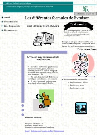 Global Solut ion Logis t ique 
Une solution simple et pratique à vos problèmes de transport 
Accueil | Contactez-nous | Liste des produits | Liens connexes 
Accueil 
Contactez-nous 
Liste des produits 
Liens connexes 
Les différentes formules de livraison 
 Livraison à domicile (à l'entrée de votre 
domicile ou en bas de votre immeuble) 
 Deux personnes maximum peuvent 
accompagner le chauffeur 
Taxi utilitaire 06.26.87.04.29 
 Location de camion avec chauffeur 
 Camionnette de 3 à 6 m3 
 Camion 10 et 12 m3 
 Camion 23 et 25 m3 
Prix : 50,00 Euros 
 du fait de contraintes spécifiques de 
livraison (volume, poids, nature de 
l’article, présence de bras en plus pour 
assister le déchargement, étage, avec ou 
sans ascenseur ...etc.). 
 Un tarif et une formule de livraison 
spécifiques sont affectés à ces produits 
 À votre commande un devis vous 
sera établis selon vos spécificités. 
Exemple de tarif pour le transport d’un seul 
article ou item d’un point A à un point B (Paris) 
Ca peut être un Frigo, un canapé, un matelas….. 
Livraison avec ou sans aide de 
déménageurs 
Pour nous contacter : 
Téléphone :06 26 87 04 29 
Télécopie : 09 52 71 93 53 
Messagerie :transport.express@gmail.com 
< Revenir à la Liste des 
Taxi camion 
 