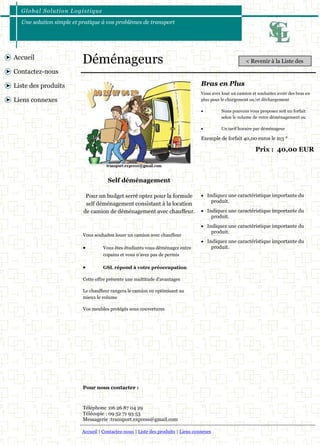 Global Solution Logistique 
Une solution simple et pratique à vos problèmes de transport 
Accueil | Contactez-nous | Liste des produits | Liens connexes 
Accueil 
Contactez-nous 
Liste des produits 
Liens connexes 
Déménageurs 
Vous avez loué un camion et souhaitez avoir des bras en plus pour le chargement ou/et déchargement 
 Nous pouvons vous proposez soit un forfait selon le volume de votre déménagement ou 
 Un tarif horaire par déménageur 
Bras en Plus 
 Indiquez une caractéristique importante du produit. 
 Indiquez une caractéristique importante du produit. 
 Indiquez une caractéristique importante du produit. 
 Indiquez une caractéristique importante du produit. 
Prix : 40,00 EUR 
Pour un budget serré optez pour la formule self déménagement consistant à la location de camion de déménagement avec chauffeur. 
Vous souhaitez louer un camion avec chauffeur 
 Vous êtes étudiants vous déménagez entre copains et vous n’avez pas de permis 
 GSL répond à votre préoccupation 
Cette offre présente une multitude d'avantages 
Le chauffeur rangera le camion en optimisant au mieux le volume 
Vos meubles protégés sous couvertures 
Exemple de forfait 40,00 euros le m3 * 
Self déménagement 
Pour nous contacter : 
Téléphone :06 26 87 04 29 
Télécopie : 09 52 71 93 53 
Messagerie :transport.express@gmail.com 
< Revenir à la Liste des  
