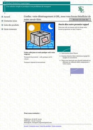 Global Solut ion Logis t ique 
Une solution simple et pratique à vos problèmes de transport 
Accueil | Contactez-nous | Liste des produits | Liens connexes 
Accueil 
Contactez-nous 
Liste des produits 
Liens connexes 
Confiez votre déménagement à GSL, nous vous ferons bénéficier de 
notre savoir-faire 
Votre taxi colis sur mesure pris en charge selon 
horaire programmé ou dans l’urgence. 
Devis dés votre premier appel 
 Intervention dans l’heure 
 Camion récent et bien entretenus équipé de 
sangles et couvertures 
 Nous vous assurons une sécurité optimale en 
affectant un véhicule dédié uniquement à 
votre course. 
Transport de proximité : colis quelques soit le 
volume 
Transport régional et international 
Votre colis jour et nuit quelque soit votre 
urgence 
Pour nous contacter : 
Téléphone :06 26 87 04 29 
Télécopie : 09 52 71 93 53 
Messagerie :transport.express@gmail.com 
< Revenir à la Liste des 
 