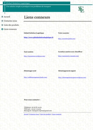 Global Solution Logistique 
Une solution simple et pratique à vos problèmes de transport 
Accueil | Contactez-nous | Liste des produits | Liens connexes 
Accueil 
Contactez-nous 
Liste des produits 
Liens connexes 
Global Solution Logistique 
http://www.globalsolutionlogistique.fr 
Liens connexes 
Votre coursier 
http://coursiers.jimdo.com/ 
Taxi camion 
http://taxicamion.wordpress.com/ 
Location camion avec chauffeur 
http://camionnet.e-monsite.com/ 
Déménager seul 
http://selfdemenagement.jimdo.com/ 
Déménagement urgent 
http://demenagementurgent.wordpress.com/ 
Pour nous contacter : 
Téléphone :06 26 87 04 29 
Télécopie : 09 52 71 93 53 
Messagerie :transport.express@gmail.com 