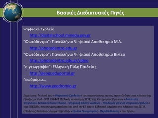 Βαςικζσ Διαδικτυακζσ Πηγζσ
Ψηφιακό ΢χολείο
http://digitalschool.minedu.gov.gr
"Φωτόδεντρο": Πανελλήνιο Ψηφιακό Αποθετήριο Μ.Α.
http://photodentro.edu.gr
"Φωτόδεντρο": Πανελλήνιο Ψηφιακό Αποθετήριο Βίντεο
http://photodentro.edu.gr/video
"e-γεωγραφία": Ελληνική Πφλη Παιδείασ
http://geogr.eduportal.gr
Γεωδρόμιο…
http://www.geodromio.gr
΢θμείωςθ: Σο υλικό του «Ψηφιακοφ Σχολείου» τθσ παρουςίαςθσ αυτισ, αναπτφχκθκε ςτο πλαίςιο τθσ
Πράξθσ με Κωδ. ΟΠ΢ 296441 (Σελικόσ Δικαιοφχοσ ΙΣΤΕ) τθσ Κατθγορίασ Πράξεων «Ανάπτυξη
Ψηφιακοφ Εκπαιδευτικοφ Υλικοφ - Ψηφιακή Βάςη Γνώςεων - Υποδομζσ για ζνα Ψηφιακό Σχολείο»,
του ΕΠΕΔΒΜ, που ςυγχρθματοδοτείται από τθν ΕΕ και το Ελλθνικό Δθμόςιο ςτo πλαίςιο του Ε΢ΠΑ.
Ο Γιάννθσ Κωτςάνθσ ςυμμετείχε ςτθν «Ομάδα Γεωγραφίασ - Περιβάλλοντοσ» του Ζργου.
 
