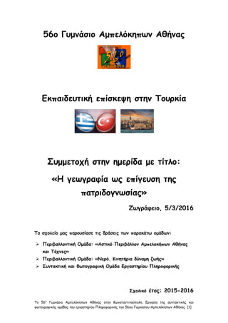 Το 56ο
Γυμνάσιο Αμπελόκηπων Αθήνας στην Κωνσταντινούπολη. Εργασία της συντακτικής και
φωτογραφικής ομάδας του εργαστηρίου Πληροφορικής του 56ου Γυμνασίου Αμπελόκηπων Αθήνας [1]
56ο Γυμνάσιο Αμπελόκηπων Αθήνας
Εκπαιδευτική επίσκεψη στην Τουρκία
Συμμετοχή στην ημερίδα με τίτλο:
«Η γεωγραφία ως επίγευση της
πατριδογνωσίας»
Ζωγράφειο, 5/3/2016
Το σχολείο μας παρουσίασε τις δράσεις των παρακάτω ομάδων:
 Περιβαλλοντική Ομάδα: «Αστικό Περιβάλλον Αμπελοκήπων Αθήνας
και Τέχνες»
 Περιβαλλοντική Ομάδα: «Νερό. Κινητήρια δύναμη ζωής»
 Συντακτική και Φωτογραφική Ομάδα Εργαστηρίου Πληροφορικής
Σχολικό έτος: 2015-2016
 