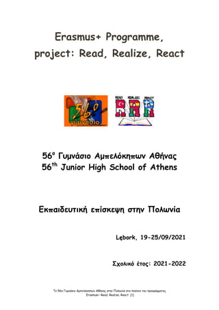 Το 56ο Γυμνάσιο Αμπελόκηπων Αθήνας στην Πολωνία στο πλαίσιο του προγράμματος
Erasmus+: Read, Realize, React [1]
Erasmus+ Programme,
project: Read, Realize, React
56ο
Γυμνάσιο Αμπελόκηπων Αθήνας
56th
Junior High School of Athens
Εκπαιδευτική επίσκεψη στην Πολωνία
Lębork, 19-25/09/2021
Σχολικό έτος: 2021-2022
 
