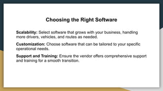 Choosing the Right Software
Scalability: Select software that grows with your business, handling
more drivers, vehicles, and routes as needed.
Customization: Choose software that can be tailored to your specific
operational needs.
Support and Training: Ensure the vendor offers comprehensive support
and training for a smooth transition.
 