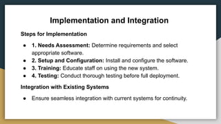 Implementation and Integration
Steps for Implementation
● 1. Needs Assessment: Determine requirements and select
appropriate software.
● 2. Setup and Configuration: Install and configure the software.
● 3. Training: Educate staff on using the new system.
● 4. Testing: Conduct thorough testing before full deployment.
Integration with Existing Systems
● Ensure seamless integration with current systems for continuity.
 