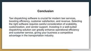 Conclusion
Taxi dispatching software is crucial for modern taxi services,
boosting efficiency, customer satisfaction, and revenue. Selecting
the right software requires careful consideration of scalability,
customization, and vendor support. Investing in a well-suited
dispatching solution can greatly enhance operational efficiency
and customer service, giving your business a competitive
advantage in the transportation industry.
 