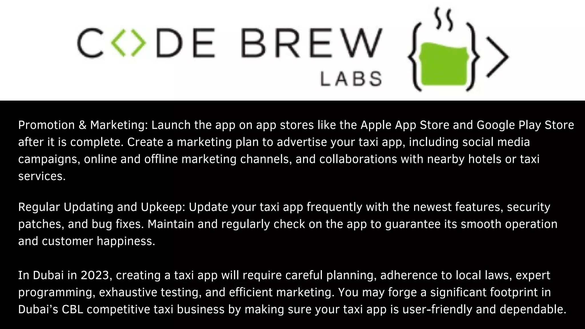 Promotion & Marketing: Launch the app on app stores like the Apple App Store and Google Play Store
after it is complete. Create a marketing plan to advertise your taxi app, including social media
campaigns, online and offline marketing channels, and collaborations with nearby hotels or taxi
services.
Regular Updating and Upkeep: Update your taxi app frequently with the newest features, security
patches, and bug fixes. Maintain and regularly check on the app to guarantee its smooth operation
and customer happiness.
In Dubai in 2023, creating a taxi app will require careful planning, adherence to local laws, expert
programming, exhaustive testing, and efficient marketing. You may forge a significant footprint in
Dubai’s CBL competitive taxi business by making sure your taxi app is user-friendly and dependable.
 