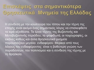Η σύνδεση με την κουλτούρα του τόπου και την τέχνη της
εποχής είναι ακόμα ένας σημαντικός λόγος να επισκεφθείτε
τα ιερά αξιοθέατα. Τα έργα τέχνης της Βυζαντινής και
Μεταβυζαντινής περιόδου, τα ψηφιδωτά, οι τοιχογραφίες, οι
εικόνες καθώς και άλλα θρησκευτικά μνημεία
παρουσιάζουν μεγάλο ενδιαφέρον. Μερικοί από τους
λόγους του ενδιαφέροντος είναι η βαθύτερη γνώση των
παραδόσεων, του πολιτισμού και η σύνδεση της τέχνης με
τη θρησκεία.
Επισκέψεις στα σημαντικότερα
Θρησκευτικά Μνημεία της Ελλάδας
 