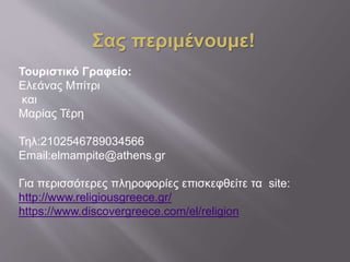 Σας περιμένουμε!
Τουριστικό Γραφείο:
Ελεάνας Μπίτρι
και
Μαρίας Τέρη
Τηλ:2102546789034566
Email:elmampite@athens.gr
Για περισσότερες πληροφορίες επισκεφθείτε τα site:
http://www.religiousgreece.gr/
https://www.discovergreece.com/el/religion
 