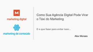 Como Sua Agência Digital Pode Virar
o Táxi do Marketing
E o que fazer para evitar isso...
Alex Moraes
 