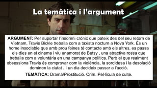 La temàtica i l’argumentLa temàtica i l’argument
ARGUMENT: Per suportar l'insomni crònic que pateix des del seu retorn de
Vietnam, Travis Bickle treballa com a taxista nocturn a Nova York. És un
home insociable que amb prou feines té contacte amb els altres, es passa
els dies en el cinema i viu enamorat de Betsy , una atractiva rossa que
treballa com a voluntària en una campanya política. Però el que realment
obsessiona Travis és comprovar com la violència, la sordidesa i la desolació
dominen la ciutat . I un dia decideix passar a l'acció.
TEMÀTICA: Drama/Prostitució. Crim. Pel·lícula de culte.
 
