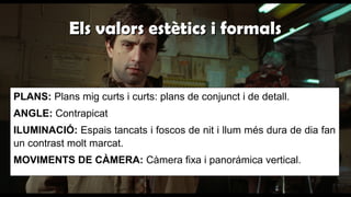 Els valors estètics i formalsEls valors estètics i formals
PLANS: Plans mig curts i curts: plans de conjunct i de detall.
ANGLE: Contrapicat
ILUMINACIÓ: Espais tancats i foscos de nit i llum més dura de dia fan
un contrast molt marcat.
MOVIMENTS DE CÀMERA: Càmera fixa i panorámica vertical.
 