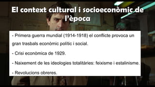 El context cultural i socioeconòmic deEl context cultural i socioeconòmic de
l’èpocal’època
- Primera guerra mundial (1914-1918) el conflicte provoca un
gran trasbals econòmic polític i social.
- Crisi econòmica de 1929.
- Naixement de les ideologies totalitàries: feixisme i estalinisme.
- Revolucions obreres.
 