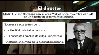 El directorEl director
Martin Luciano Scorsese neix a Nova York el 17 de novembre de 1942,
és un director de cinema estatunidenc.
Scorsese tracta temes com:
- La identitat dels italoamericans.
- Els conceptes catòlics de culpa i redempció.
- Violència endèmica en la societat americana.
 