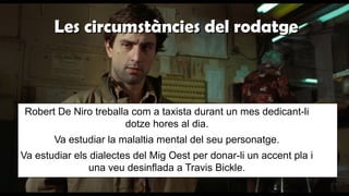 Les circumstàncies del rodatgeLes circumstàncies del rodatge
Robert De Niro treballa com a taxista durant un mes dedicant-li
dotze hores al dia.
Va estudiar la malaltia mental del seu personatge.
Va estudiar els dialectes del Mig Oest per donar-li un accent pla i
una veu desinflada a Travis Bickle.
 