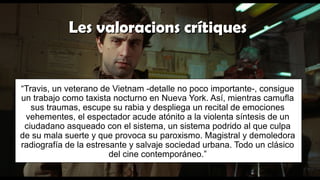 Les valoracions crítiquesLes valoracions crítiques
“Travis, un veterano de Vietnam -detalle no poco importante-, consigue
un trabajo como taxista nocturno en Nueva York. Así, mientras camufla
sus traumas, escupe su rabia y despliega un recital de emociones
vehementes, el espectador acude atónito a la violenta síntesis de un
ciudadano asqueado con el sistema, un sistema podrido al que culpa
de su mala suerte y que provoca su paroxismo. Magistral y demoledora
radiografía de la estresante y salvaje sociedad urbana. Todo un clásico
del cine contemporáneo.”
 