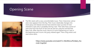 Opening Scene
 The film starts with a very uncomfortable music. Then it becomes calmer
and a taxi appears from the fog. Then music drastically changes into
more jazzy and relaxed and we have extreme close up shot of main
character’s eyes who is probably driving a taxi. Then whe have a point of
view shot from the front of taxi and we see too colourful and blurred
New York. After that the music returns to more frightening as it was in
the beginning and it turns into jazzy relaxed again. Then a fog enters and
next scene starts.
https://www.youtube.com/watch?v=AbvWoruvf5c&ab_cha
nnel=CaptSid
 