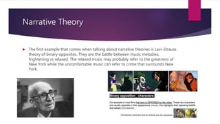 Narrative Theory
 The first example that comes when talking about narrative theories is Levi-Strauss
theory of binary opposites. They are the battle between music melodies,
frightening vs relaxed. The relaxed music may probably refer to the greatness of
New York while the uncomfortable music can refer to crime that surrounds New
York.
 