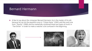 Bernard Hermann
 A few to say about the composer Bernard Hermann, he is the master of his job
because he can do the peaceful score in ’’Citizen Kane’’ (1941) and the scary one
from ‘’Psycho’’ (1960) and he masterfully combined these two types of music in
‘’Taxi Driver’’ in order to make a watcher a bit confused in the beginning.
 