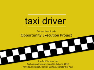 taxi driver
               Get you from A to B.
Opportunity Execution Project




                 Stanford Venture Lab
      Technology Entrepreneurship Autumn 2012
 Alfredo, Christoph, Daniel, Gustavo, Konstantin, Xavi
 
