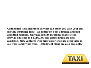 Continental Risk Insurance Services can assist you with your taxi 
liability insurance risks.  We represent both admitted and non­
admitted markets.  Our taxi liability insurance markets can 
provide limits up to $1,000,000 and excess limits are also 
available.  New ventures with prior experience are acceptable in 
our Taxi liability program.  Installment plans are also available.

 