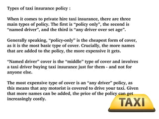 Types of taxi insurance policy :
When it comes to private hire taxi insurance, there are three 
main types of policy. The first is “policy only”, the second is 
“named driver”, and the third is “any driver over set age”.
Generally speaking, “policy­only” is the cheapest form of cover, 
as it is the most basic type of cover. Crucially, the more names 
that are added to the policy, the more expensive it gets.
“Named driver” cover is the “middle” type of cover and involves 
a taxi driver buying taxi insurance just for them ­ and not for 
anyone else.
The most expensive type of cover is an “any driver” policy, as 
this means that any motorist is covered to drive your taxi. Given 
that more names can be added, the price of the policy can get 
increasingly costly.

 