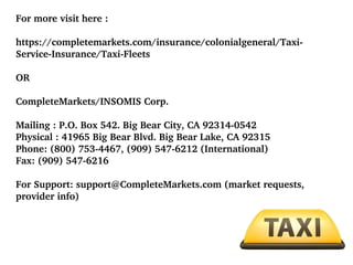 For more visit here :
https://completemarkets.com/insurance/colonialgeneral/Taxi­
Service­Insurance/Taxi­Fleets
OR
CompleteMarkets/INSOMIS Corp.
Mailing : P.O. Box 542. Big Bear City, CA 92314­0542
Physical : 41965 Big Bear Blvd. Big Bear Lake, CA 92315
Phone: (800) 753­4467, (909) 547­6212 (International)
Fax: (909) 547­6216
For Support: support@CompleteMarkets.com (market requests, 
provider info)

 