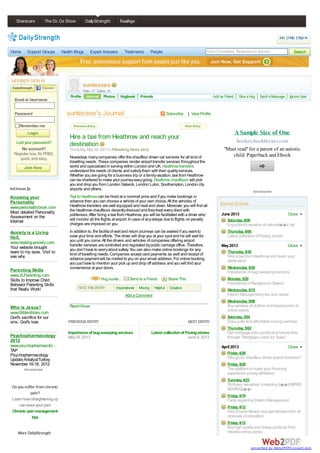 SharecareSharecare The Dr. Oz ShowThe Dr. Oz Show DailyStrengthDailyStrength RealAgeRealAge
MEMBER SIGN IN
Email or Username
Password
Remember me
Lost your password?
No account?
Register now. It's FREE,
quick, and easy.
Advertisement
Doyousuffer fromchronic
pain?
Learn how straightening up
can ease your pain
Chronic painmanagement
tips
More DailyStrength
Advertisement
Knowing your
Personality
www.personalitybook.com
Most detailed Personality
Assessment on the
Internet
Anxiety is a Living
Hell.
www.healing-anxiety.com
Your website brought
tears to my eyes. Visit to
see why.
Parenting Skills
www.3LParenting.com
Skills to Improve Child
Behavior Parenting Skills
that Really Work!
Who is Jesus?
www.Bible-library.com
God's sacrifice for our
sins. God's love.
Psychopharmacology
2012
www.psychopharmacology2012.org…
TAP
Psychopharmacology
UpdateAntalya/Turkey
November 16-18, 2012
Profile Journal Photos Hugbook Friends Addas Friend GiveaHug SendaMessage IgnoreUser
suntecseo
Male, 27, Dallas,AL
Subscribe | View Profile
PREVIOUSENTRY
Importance of bugsweepingservices
May29, 2013
NEXTENTRY
Latest collectionof Pavingstones
June 6, 2013
suntecseo's Journal
Hire a taxi from Heathrow and reach your
destination
Thursday, May30, 2013 | ABreaking News story
Nowadays manycompanies offer the chauffeur driven car services for all kind of
travelling needs. These companies render airport transfer services throughout the
world and specialized in serving within London and UK. Heathrow transfers
understand the needs of clients and satisfythem with their qualityservices.
Whether you are going for a business trip or a familyvacation, taxi from Heathrow
can be chartered to make your journeyeasygoing. Heathrow chauffeurs will pick
you and drop you from London Gatwick, London Luton, Southampton, London city
airports and others.
Taxi to Heathrow can be hired at a nominal price and if you make bookings in
advance then you can choose a vehicle of your own choice.All the vehicles of
Heathrow transfers are well equipped and neat and clean. Moreover, you will find all
the Heathrow chauffeurs decentlydressed and theytreat everyclient with
politeness.After hiring a taxi from Heathrow, you will be facilitated with a driver who
will monitor all the flights at airport. In case of anydelays due to flights no penalty
charges are imposed on you.
In addition to, the facilityof wait and return journeys can be availed if you want to
save your time and efforts. The driver will drop you at your spot and he will wait for
you until you come.All the drivers and vehicles of companies offering airport
transfer services are controlled and regulated bypublic carriage office. Therefore,
you don’t have to worryabout safety. You can also make online bookings for any
kind of travelling needs. Companies accept card payments as well and receipt of
advance payment will be mailed to you on your email address. For online booking
you just have to mention your pick up and drop off address and you will find your
convenience at your doors.
Hug sunte... Send to a Friend Share This
Add a Comment
ReportAbuse
RATETHISENTRY: Inspirational Moving Helpful Creative
ASample Size of One
borders.bookbrewer.com
"Must read"for a parent of an autistic
child. Paperback and Ebook
June 2013 Close
May2013 Close
April 2013 Close
Journal Entries
Saturday, 6/08
Enjoyfamilyvacation at natureâ��s lap
Thursday, 6/06
Latest collection of Paving stones
Thursday, 5/30
Hire a taxi from Heathrow and reach your
destination
Wednesday, 5/29
Importance of bug sweeping services
Monday, 5/20
Importance of Background Search
Wednesday, 5/15
Interim Management jobs and career
Wednesday, 5/08
Buyvarieties of clothes and accessories at
online stores
Saturday, 5/04
Enjoysafe and affordable moving services
Thursday, 5/02
Get mortgage loan quicklyand hassle-free
through "Mortgage Loans for Texas"
Friday, 4/26
Whygo for chauffeur driven airport transfers?
Friday, 4/26
The platform to make your financing
experience simplyeffortless!
Tuesday, 4/23
Shift your valuables contacting â��EMPIRE
MOVINGâ��!
Friday, 4/19
Facts regarding Interim Management
Friday, 4/12
Hire Empire Movers and get relieved from all
stresses of relocation
Friday, 4/12
Buyhigh qualityand cheap products from
reliable online stores
Home Support Groups Health Blogs Expert Answers Treatments People Find a Condition, Treatment or Advisor Search
Join |Help |SignIn
converted by Web2PDFConvert.com
 