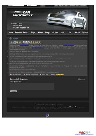 Search -select-
Add to Favorites Mark as Inappropriate Share Blog Rating :
Selecting a suitable taxi provider
Submitted by: suntecseo / Submitted on September 12, 2013
While looking for a Heathrow taxi provider you might get plenty of options. Selecting a suitable taxi to Heathrow will become even more
important if you do not wish to miss your flight. Heathrow is one of the busiest and the most important airport in the world. There are taxi
providers who can even provide you with a taxi from Heathrow upon your arrival. Given below are certain suggestions which would help you to
select a suitable taxi service.
· Search the internet for Heathrow carsor taxi services.
· Go through all the websites once so as to get an idea of the service being offered apart from their level of professionalism.
· The most important factor to verify is whether the service is available 24X7 or not.
· Try and check the licensing of the of the taxi providers, they must carry a valid license by the Public carriage office.
This will help you to narrow down to a few names to select from, now you must come down to only one:
· Make sure that you know the exact fares so that you do not end up paying more.
· The kind of car which you would be getting. It is quite important since if you are carrying a lot of luggage then a bigger car will be more
comfortable than the regular.
· Inquire what would be done in case of flight delay.
· Make sure that your Heathrow taxi provider maintains a 24X7 helpline to resolve your queries.
Comments & Responses 0 Comment
Post Comments
Blogs
Ford Mustang tuning - Camaro tuning Bikers community
Car Community | About Us | Members | Car Sale / Parts | Car Events| Contact us | Privacy Policy | Links | RSS | Invite friends
Copyright © 2008 Dropacar.com. All rights reserved
converted by Web2PDFConvert.com
 