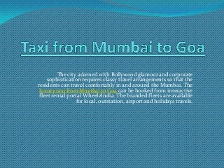 The city adorned with Bollywood glamour and corporate
sophistication requires classy travel arrangements so that the
residents can travel comfortably in and around the Mumbai. The
luxury taxi from Mumbai to Goa can be booked from interactive
fleet rental portal WheelzIndia. The branded fleets are available
for local, outstation, airport and holidays travels.

 