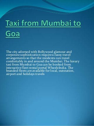 The city adorned with Bollywood glamour and
corporate sophistication requires classy travel
arrangements so that the residents can travel
comfortably in and around the Mumbai. The luxury
taxi from Mumbai to Goa can be booked from
interactive fleet rental portal WheelzIndia. The
branded fleets are available for local, outstation,
airport and holidays travels

 