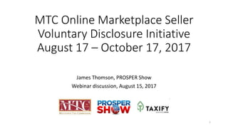 MTC Online Marketplace Seller
Voluntary Disclosure Initiative
August 17 – October 17, 2017
James Thomson, PROSPER Show
Webinar discussion, August 15, 2017
1
 
