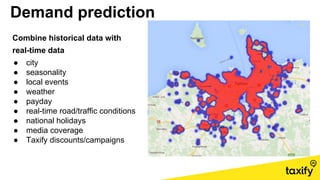 Demand prediction
Combine historical data with
real-time data
● city
● seasonality
● local events
● weather
● payday
● real-time road/traffic conditions
● national holidays
● media coverage
● Taxify discounts/campaigns
 