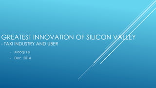 GREATEST INNOVATION OF SILICON VALLEY
- TAXI INDUSTRY AND UBER
- Xiaoqi Ye
- Dec. 2014
 