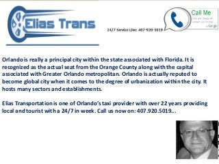 Orlando is really a principal city within the state associated with Florida. It is
recognized as the actual seat from the Orange County along with the capital
associated with Greater Orlando metropolitan. Orlando is actually reputed to
become global city when it comes to the degree of urbanization within the city. It
hosts many sectors and establishments.
Elias Transportation is one of Orlando’s ta i pro ider ith o er ears pro iding
local and tourist with a 24/7 in week. Call us now on: 407.920.5019...
 
