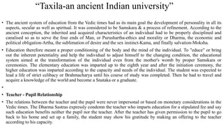 “Taxila-an ancient Indian university”
• The ancient system of education from the Vedic times had as its main goal the development of personality in all its
aspects, secular as well as spiritual. It was considered to be Samskara & a process of refinement. According to the
ancient conception, the inherited and acquired characteristics of an individual had to be properly disciplined and
canalised so as to serve the four ends of Man, or Purushartha-ethics and morality or Dharma, the economic and
political obligation-Artha, the sublimation of desire and the sex instinct-Kama, and finally salvation-Moksha.
• Education therefore meant a proper conditioning of the body and the mind of the individual. To "educe" or bring
out the inherent potentiality and help the individual to adjust himself to the changing condition, the educational
system aimed at the transformation of the individual even from the mother's womb by proper Samskara or
ceremonies. The elementary education was imparted up to the eighth year and after the initiation ceremony, the
higher education was imparted according to the capacity and needs of the individual. The student was expected to
lead a life of strict celibacy or Brahmacharya until his course of study was completed. Then he had to travel and
acquire a knowledge of the world and become a Snataka or a graduate.
•
• Teacher - Pupil Relationship
• The relations between the teacher and the pupil were never impersonal or based on monetary considerations in the
Vedic times. The Dharma Sastras expressly condemn the teacher who imparts education for a stipulated fee and say
such education benefits neither the pupil nor the teacher. After the teacher has given permission to the pupil to go
back to his home and set up a family, the student may show his gratitude by making an offering to the teacher
according to his capacity.
 