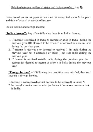 Relation between residential status and incidence of tax [sec 5]:
Incidence of tax on tax payer depends on his residential status & the place
and time of accrual or receipt of income.
Indian income and foreign income:
“Indian income”- Any of the following three is an Indian income.
1. If income is received in India & accrued or arise in India during the
previous year OR Deemed to be received or accrued or arise in India
during the previous year.
2. If income is received ( or deemed to received ) in India during the
previous year but it accrues ( or arises ) out side India during the
previous year.
3. If income is received outside India during the previous year but it
accrues (or deemed to accrue or arise ) in India during the previous
year.
“Foreign Income” – If following two conditions are satisfied, then such
Income is foreign income.
1. Income is not received (or not deemed to be received) in India; &
2. Income does not accrue or arise (or does not deem to accrue or arise)
in India.
 