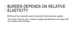 BURDEN DEPENDS ON RELATIVE
ELASTICITY
Shifting of tax depends upon elasticity of demand and supply.
The more inelastic one’s relative supply and demand, the larger the
tax burden one will bear.
 
