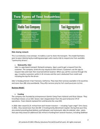 2
All contents © 2015 Effectus Solutions Pvt Ltd (CrossProf.com). All rights reserved.
Ride-sharing network
This is a relatively a new concept. It enables a user to share the transport. This model facilitates
peer-to-peerridesharing by enabling passengers who need a ride to request one from available
"community drivers".
 Noteworthy Uber
Uber is a app-based transport Network company. App is used to get a request from the
customer. The company sends this trip request to their drivers. Customers use the app to
request rides and track their reserved vehicle location. When you call for a service through the
app, it reaches customers within 5-10 minutes and the cost is deducted from credit card
including the tips for the driver.
Uber is headquartered in San Francisco, California. They have their services available in 53 countries
and more than 200 citiesworldwide. They offer services only for full-sizedluxurycars to hire.
Business Model:
 Funding
The company was founded by entrepreneurs Garrett Camp,Travis Kalanick and Oscar Salazar. They
hired Ryan Graves on as CEO. Graves later stepped down from the post to become VP of
operations. Travis Kalanik replaced him and become the new CEO.
In 2010 Uber raised $1.25 millionfrom well-knowninvestors — including “super angel” Chris Sacca.
In 2011, they raised more than $11.5M in funding led by Benchmark Capital. During that year they
also started providing food delivery and helicopter and motorcycle rides for selected cities. Lately
that year they raised an additional $32 millionin funding from several investors, including Goldman
 